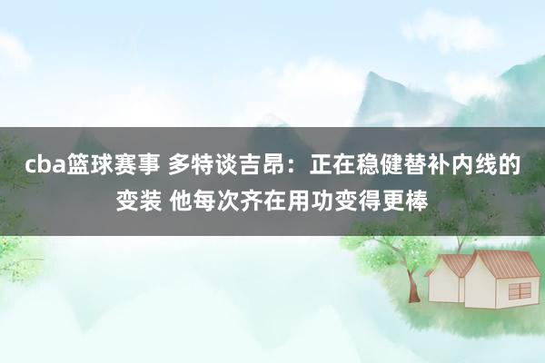 cba篮球赛事 多特谈吉昂：正在稳健替补内线的变装 他每次齐在用功变得更棒