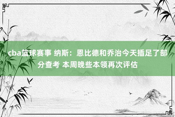 cba篮球赛事 纳斯：恩比德和乔治今天插足了部分查考 本周晚些本领再次评估