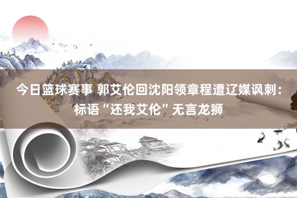 今日篮球赛事 郭艾伦回沈阳领章程遭辽媒讽刺：标语“还我艾伦”无言龙狮