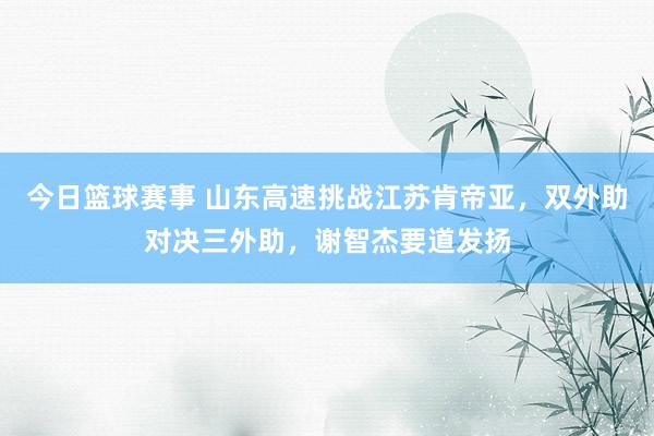 今日篮球赛事 山东高速挑战江苏肯帝亚，双外助对决三外助，谢智杰要道发扬