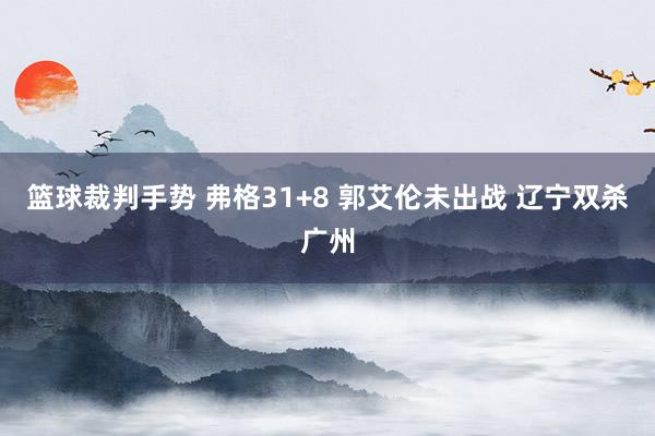 篮球裁判手势 弗格31+8 郭艾伦未出战 辽宁双杀广州