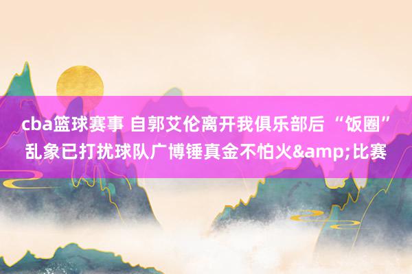 cba篮球赛事 自郭艾伦离开我俱乐部后 “饭圈”乱象已打扰球队广博锤真金不怕火&比赛