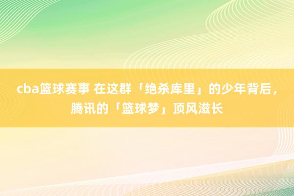 cba篮球赛事 在这群「绝杀库里」的少年背后，腾讯的「篮球梦」顶风滋长