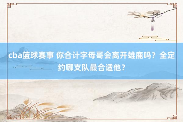 cba篮球赛事 你合计字母哥会离开雄鹿吗？全定约哪支队最合适他？