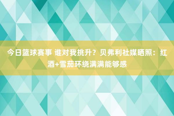 今日篮球赛事 谁对我挑升？贝弗利社媒晒照：红酒+雪茄环绕满满能够感