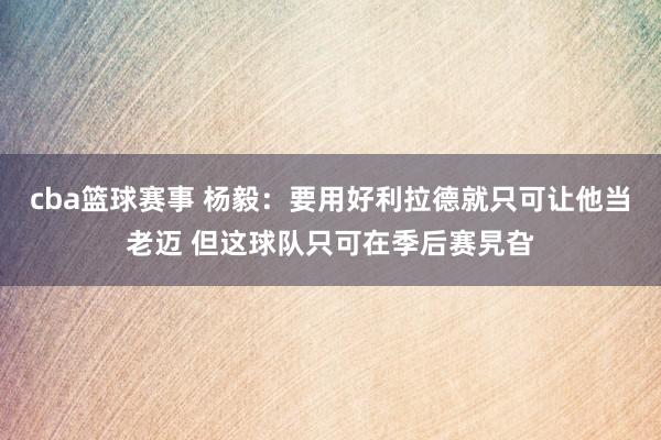 cba篮球赛事 杨毅：要用好利拉德就只可让他当老迈 但这球队只可在季后赛旯旮