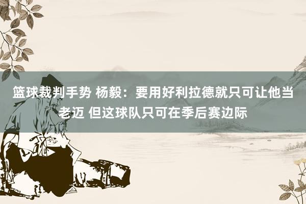 篮球裁判手势 杨毅：要用好利拉德就只可让他当老迈 但这球队只可在季后赛边际