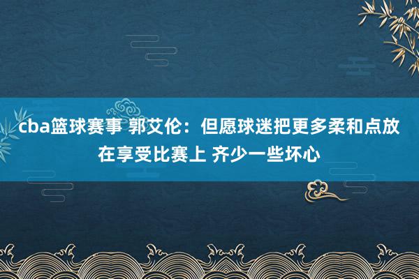 cba篮球赛事 郭艾伦：但愿球迷把更多柔和点放在享受比赛上 齐少一些坏心