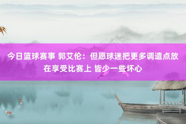 今日篮球赛事 郭艾伦：但愿球迷把更多调遣点放在享受比赛上 皆少一些坏心