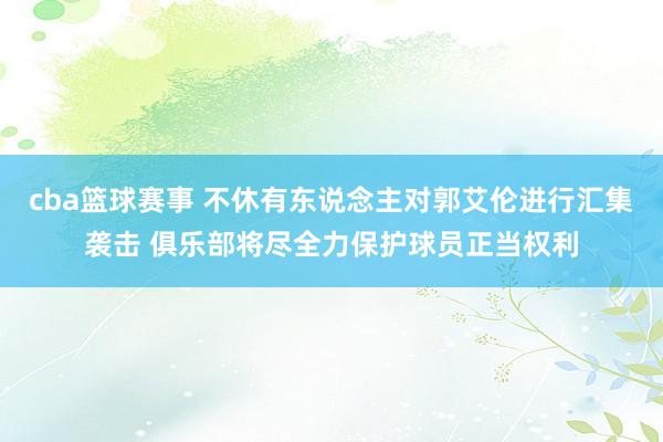 cba篮球赛事 不休有东说念主对郭艾伦进行汇集袭击 俱乐部将尽全力保护球员正当权利