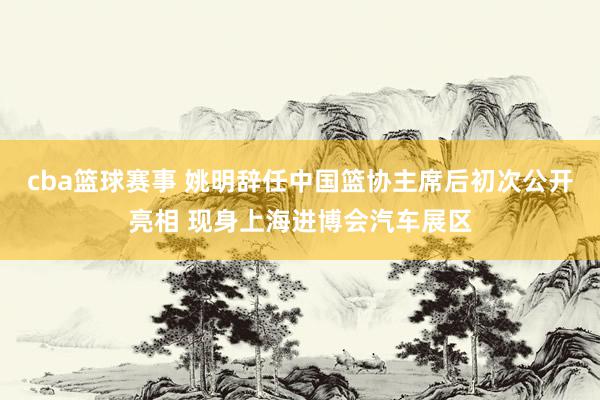 cba篮球赛事 姚明辞任中国篮协主席后初次公开亮相 现身上海进博会汽车展区