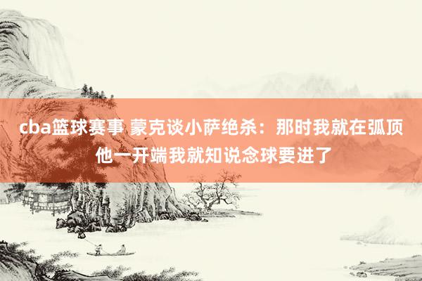 cba篮球赛事 蒙克谈小萨绝杀：那时我就在弧顶 他一开端我就知说念球要进了