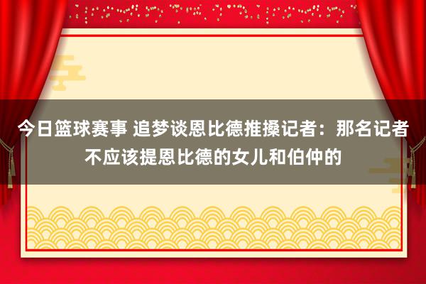 今日篮球赛事 追梦谈恩比德推搡记者：那名记者不应该提恩比德的女儿和伯仲的