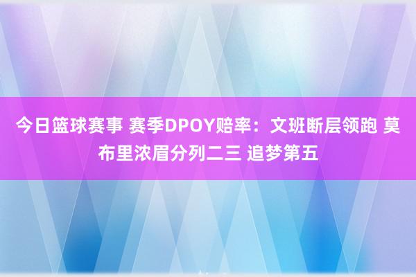 今日篮球赛事 赛季DPOY赔率：文班断层领跑 莫布里浓眉分列二三 追梦第五