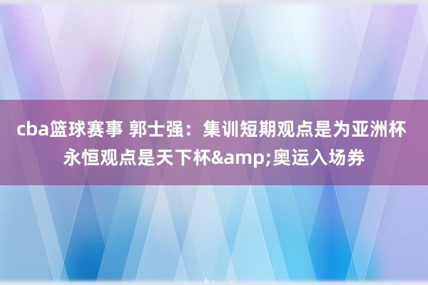 cba篮球赛事 郭士强：集训短期观点是为亚洲杯 永恒观点是天下杯&奥运入场券