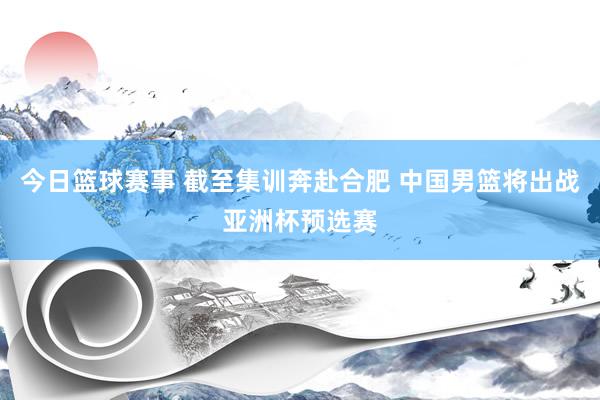 今日篮球赛事 截至集训奔赴合肥 中国男篮将出战亚洲杯预选赛