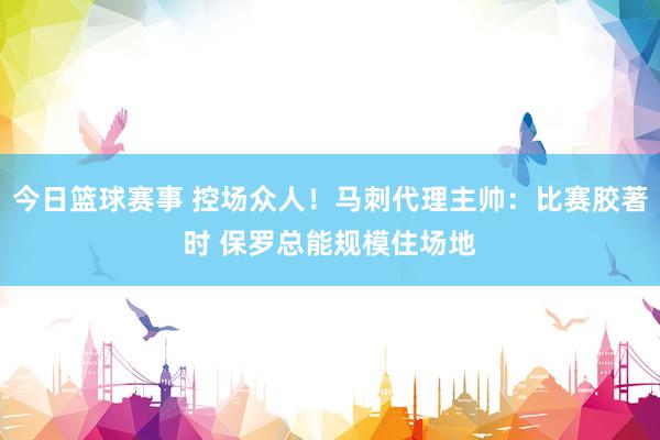 今日篮球赛事 控场众人！马刺代理主帅：比赛胶著时 保罗总能规模住场地