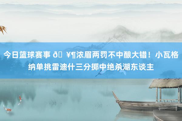 今日篮球赛事 🥶浓眉两罚不中酿大错！小瓦格纳单挑雷迪什三分掷中绝杀湖东谈主