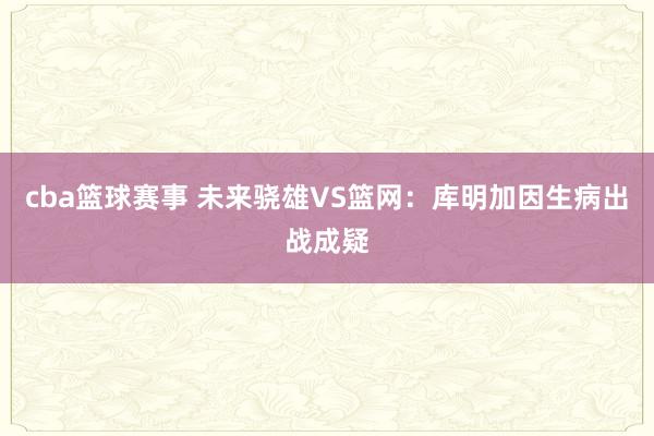 cba篮球赛事 未来骁雄VS篮网：库明加因生病出战成疑