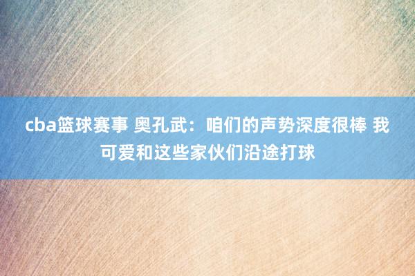 cba篮球赛事 奥孔武：咱们的声势深度很棒 我可爱和这些家伙们沿途打球