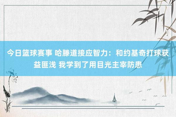 今日篮球赛事 哈滕道接应智力：和约基奇打球获益匪浅 我学到了用目光主宰防患