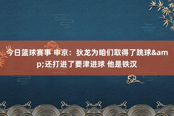 今日篮球赛事 申京：狄龙为咱们取得了跳球&还打进了要津进球 他是铁汉