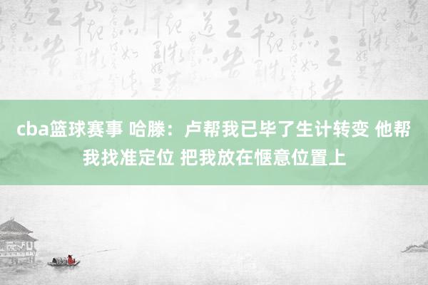 cba篮球赛事 哈滕：卢帮我已毕了生计转变 他帮我找准定位 把我放在惬意位置上