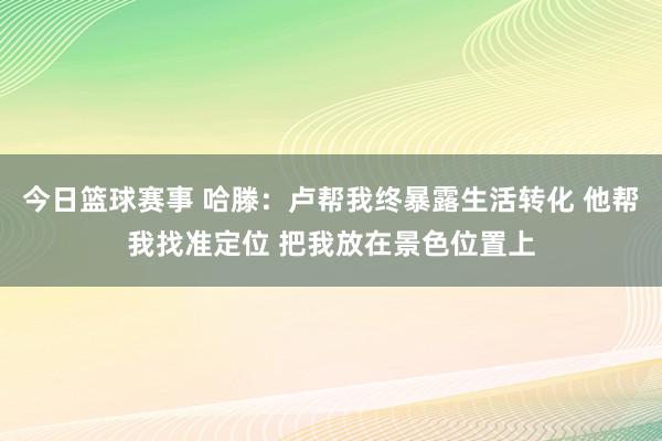 今日篮球赛事 哈滕：卢帮我终暴露生活转化 他帮我找准定位 把我放在景色位置上