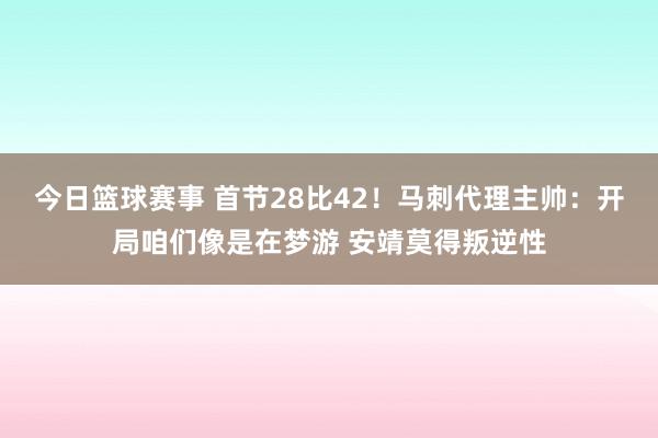 今日篮球赛事 首节28比42！马刺代理主帅：开局咱们像是在梦游 安靖莫得叛逆性