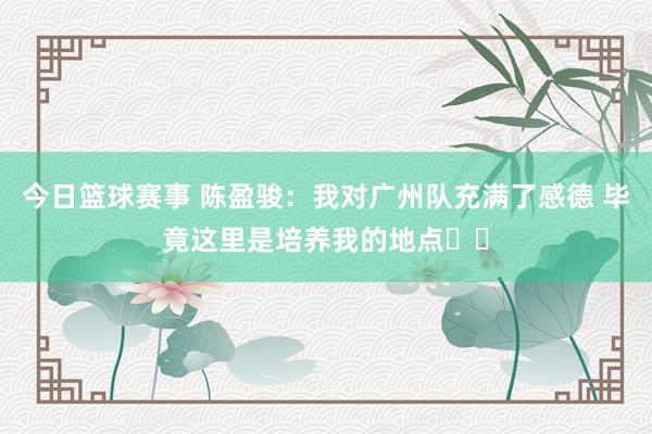 今日篮球赛事 陈盈骏：我对广州队充满了感德 毕竟这里是培养我的地点❤️