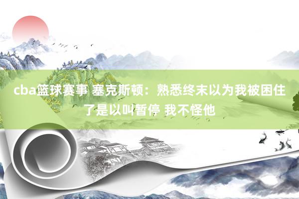 cba篮球赛事 塞克斯顿：熟悉终末以为我被困住了是以叫暂停 我不怪他