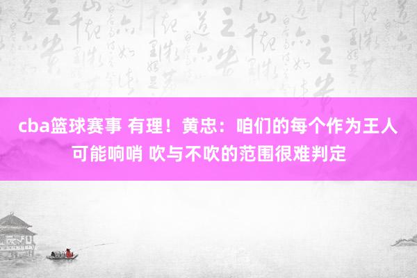 cba篮球赛事 有理！黄忠：咱们的每个作为王人可能响哨 吹与不吹的范围很难判定