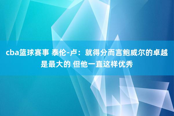 cba篮球赛事 泰伦-卢：就得分而言鲍威尔的卓越是最大的 但他一直这样优秀