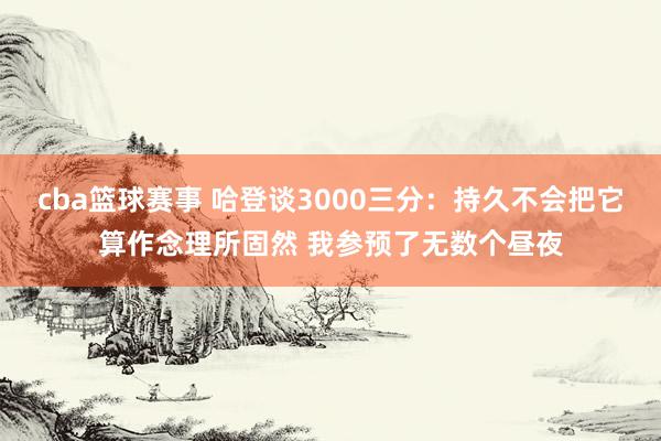 cba篮球赛事 哈登谈3000三分：持久不会把它算作念理所固然 我参预了无数个昼夜