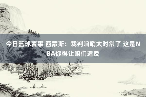 今日篮球赛事 西蒙斯：裁判响哨太时常了 这是NBA你得让咱们造反