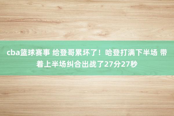 cba篮球赛事 给登哥累坏了！哈登打满下半场 带着上半场纠合出战了27分27秒