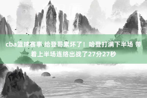 cba篮球赛事 给登哥累坏了！哈登打满下半场 带着上半场连络出战了27分27秒