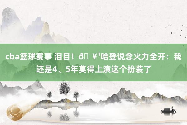 cba篮球赛事 泪目！🥹哈登说念火力全开：我还是4、5年莫得上演这个扮装了