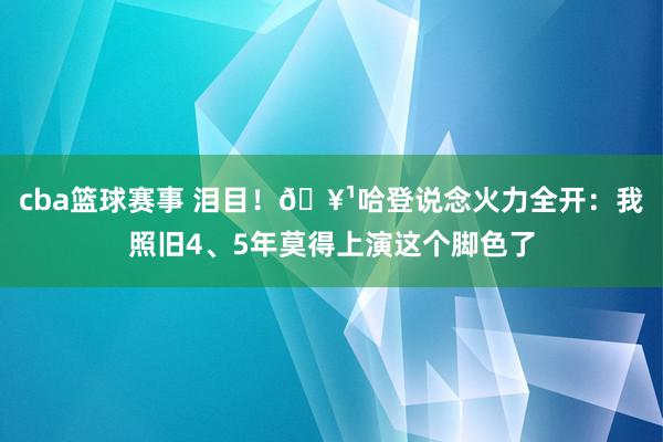 cba篮球赛事 泪目！🥹哈登说念火力全开：我照旧4、5年莫得上演这个脚色了