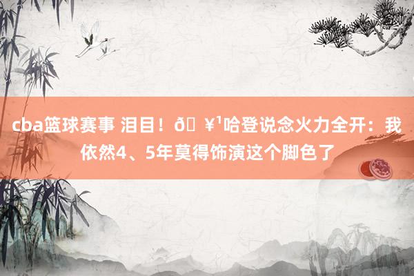 cba篮球赛事 泪目！🥹哈登说念火力全开：我依然4、5年莫得饰演这个脚色了