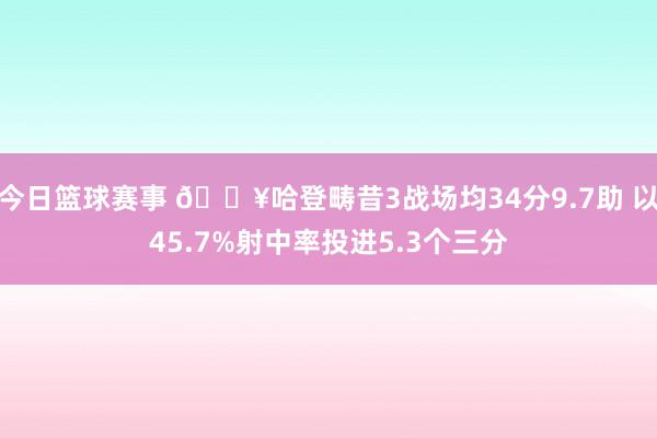 今日篮球赛事 🔥哈登畴昔3战场均34分9.7助 以45.7%射中率投进5.3个三分