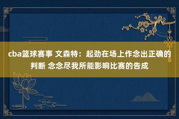 cba篮球赛事 文森特：起劲在场上作念出正确的判断 念念尽我所能影响比赛的告成