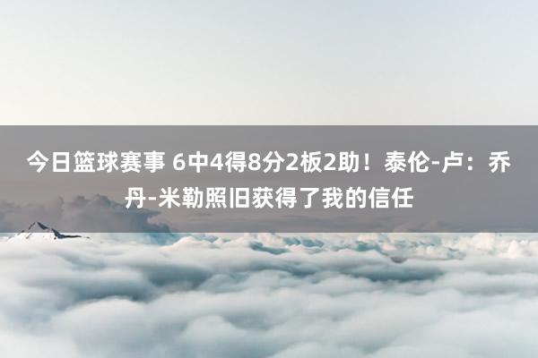 今日篮球赛事 6中4得8分2板2助！泰伦-卢：乔丹-米勒照旧获得了我的信任