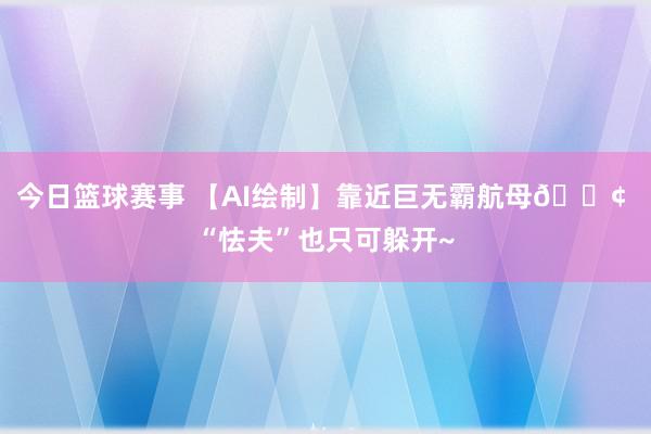 今日篮球赛事 【AI绘制】靠近巨无霸航母🚢 “怯夫”也只可躲开~