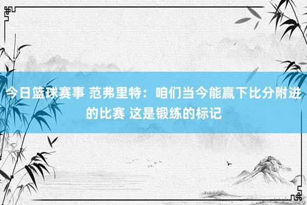 今日篮球赛事 范弗里特：咱们当今能赢下比分附进的比赛 这是锻练的标记