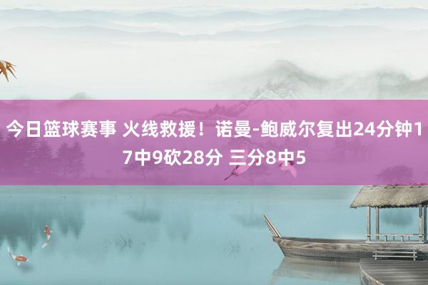 今日篮球赛事 火线救援！诺曼-鲍威尔复出24分钟17中9砍28分 三分8中5