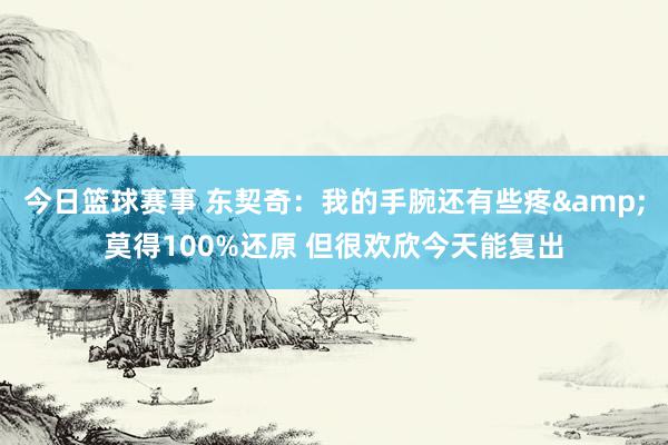 今日篮球赛事 东契奇：我的手腕还有些疼&莫得100%还原 但很欢欣今天能复出