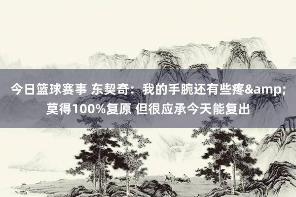 今日篮球赛事 东契奇：我的手腕还有些疼&莫得100%复原 但很应承今天能复出