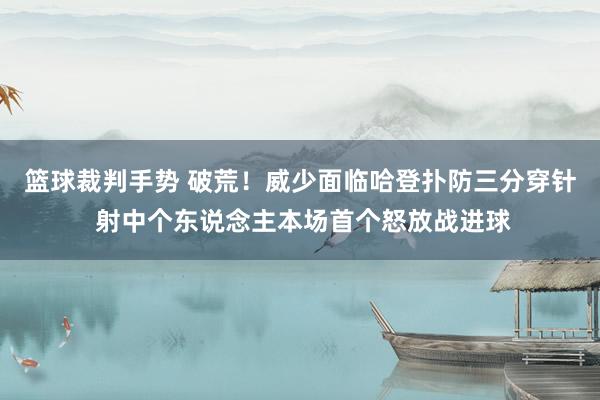 篮球裁判手势 破荒！威少面临哈登扑防三分穿针 射中个东说念主本场首个怒放战进球