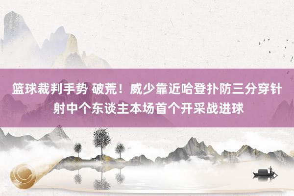 篮球裁判手势 破荒！威少靠近哈登扑防三分穿针 射中个东谈主本场首个开采战进球